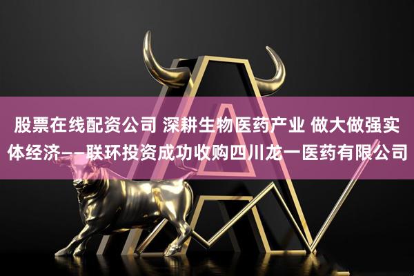股票在线配资公司 深耕生物医药产业 做大做强实体经济——联环投资成功收购四川龙一医药有限公司