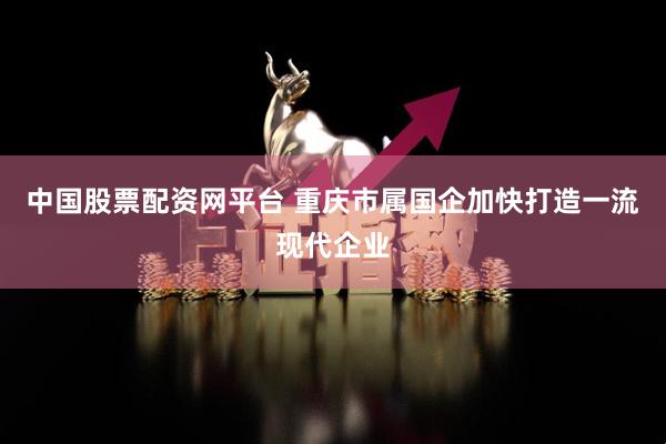 中国股票配资网平台 重庆市属国企加快打造一流现代企业