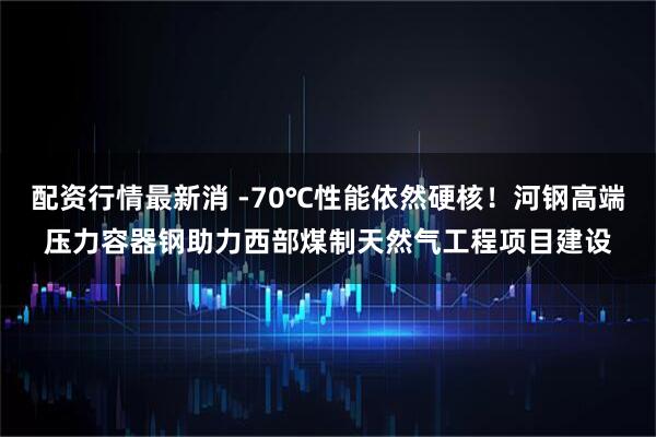 配资行情最新消 -70℃性能依然硬核！河钢高端压力容器钢助力西部煤制天然气工程项目建设