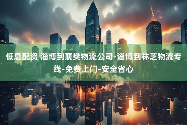 低息配资 淄博到襄樊物流公司-淄博到林芝物流专线-免费上门-安全省心