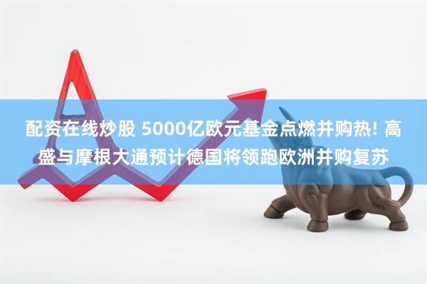 配资在线炒股 5000亿欧元基金点燃并购热! 高盛与摩根大通预计德国将领跑欧洲并购复苏