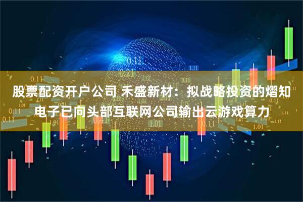 股票配资开户公司 禾盛新材：拟战略投资的熠知电子已向头部互联网公司输出云游戏算力
