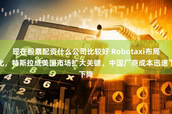 现在股票配资什么公司比较好 Robotaxi布局深化，特斯拉成美国市场扩大关键、中国厂商成本迅速下降