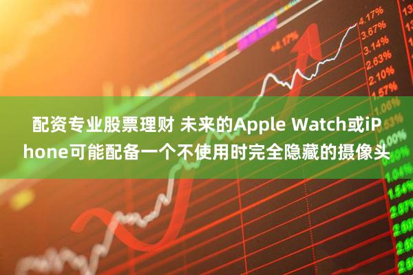 配资专业股票理财 未来的Apple Watch或iPhone可能配备一个不使用时完全隐藏的摄像头