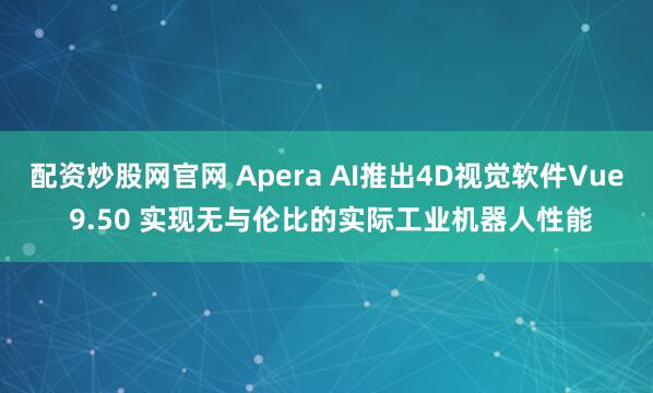 配资炒股网官网 Apera AI推出4D视觉软件Vue 9.50 实现无与伦比的实际工业机器人性能