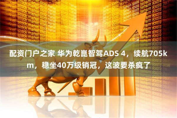 配资门户之家 华为乾崑智驾ADS 4，续航705km，稳坐40万级销冠，这波要杀疯了