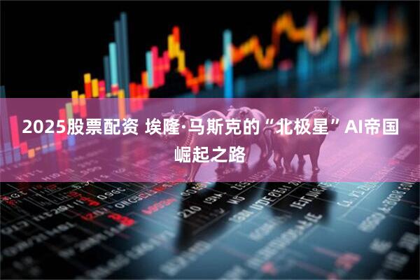 2025股票配资 埃隆·马斯克的“北极星”AI帝国崛起之路