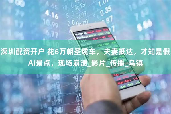 深圳配资开户 花6万朝圣缆车，夫妻抵达，才知是假AI景点，现场崩溃_影片_传播_乌镇