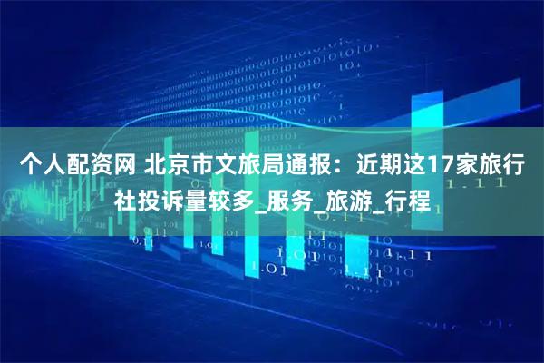 个人配资网 北京市文旅局通报：近期这17家旅行社投诉量较多_服务_旅游_行程