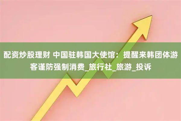配资炒股理财 中国驻韩国大使馆：提醒来韩团体游客谨防强制消费_旅行社_旅游_投诉