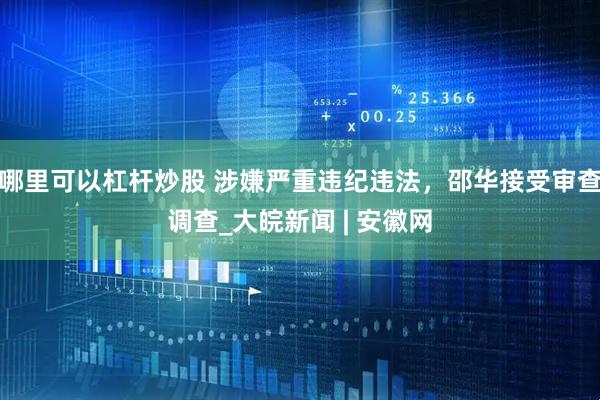 哪里可以杠杆炒股 涉嫌严重违纪违法，邵华接受审查调查_大皖新闻 | 安徽网