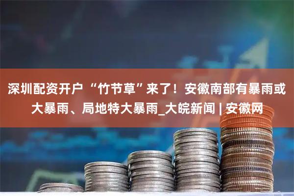 深圳配资开户 ﻿“竹节草”来了！安徽南部有暴雨或大暴雨、局地特大暴雨_大皖新闻 | 安徽网
