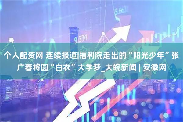 个人配资网 连续报道|福利院走出的“阳光少年”张广春将圆“白衣”大学梦_大皖新闻 | 安徽网