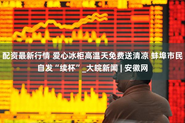 配资最新行情 爱心冰柜高温天免费送清凉 蚌埠市民自发“续杯”_大皖新闻 | 安徽网