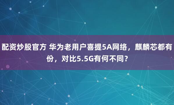 配资炒股官方 华为老用户喜提5A网络,麒麟芯都有份,对比5.5G有何不同?