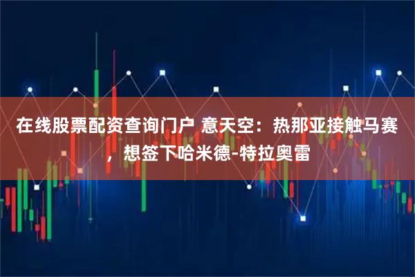在线股票配资查询门户 意天空：热那亚接触马赛，想签下哈米德-特拉奥雷