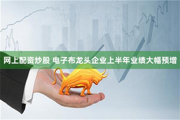 网上配资炒股 电子布龙头企业上半年业绩大幅预增
