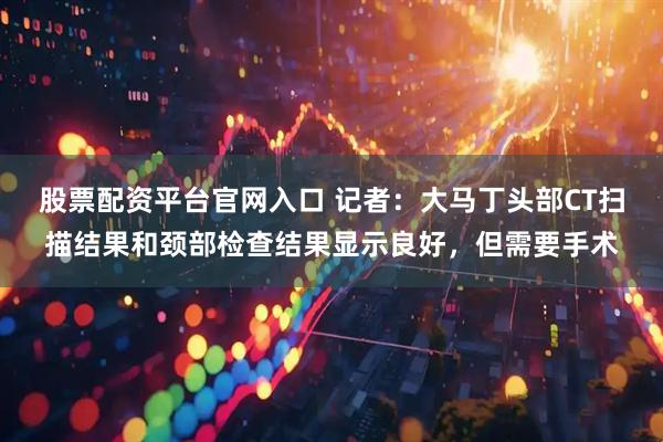 股票配资平台官网入口 记者：大马丁头部CT扫描结果和颈部检查结果显示良好，但需要手术