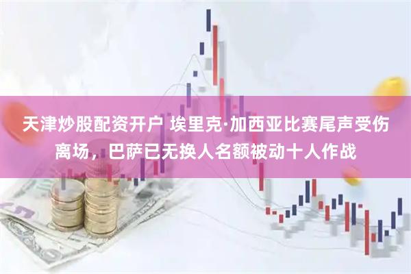 天津炒股配资开户 埃里克·加西亚比赛尾声受伤离场，巴萨已无换人名额被动十人作战
